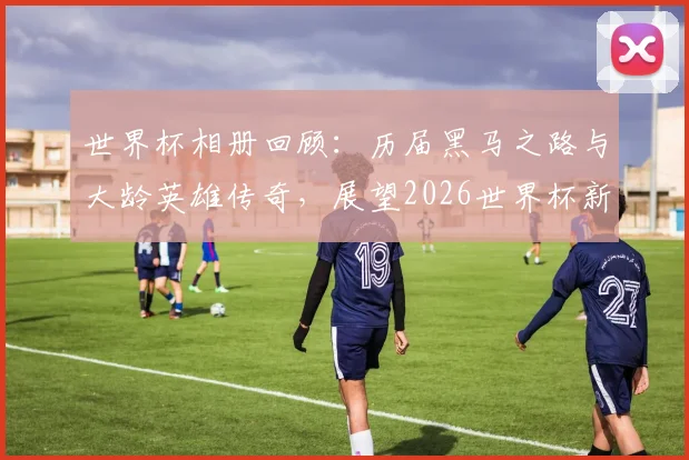 世界杯相册回顾:历届黑马之路与大龄英雄传奇,展望2026世界杯新势力(附高清经典瞬间)